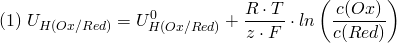 \[ (1) \; U_{H(Ox/Red)} = U_{H(Ox/Red)}^0 + \frac{R \cdot T}{z \cdot F}\cdot ln \left( \frac{c(Ox)}{c(Red)} \right) \]