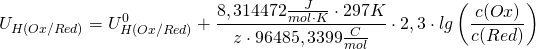 \[ U_{H(Ox/Red)} = U_{H(Ox/Red)}^0 + \frac{ 8,314472 \frac{J}{mol \cdot K} \cdot 297K}{z \cdot 96485,3399 \frac{C}{mol}}\cdot 2,3 \cdot lg \left( \frac{c(Ox)}{c(Red)} \right) \]