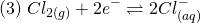 \[ (3)\; Cl_{2(g)} + 2e^- \rightleftharpoons 2Cl_{(aq)}^- \]